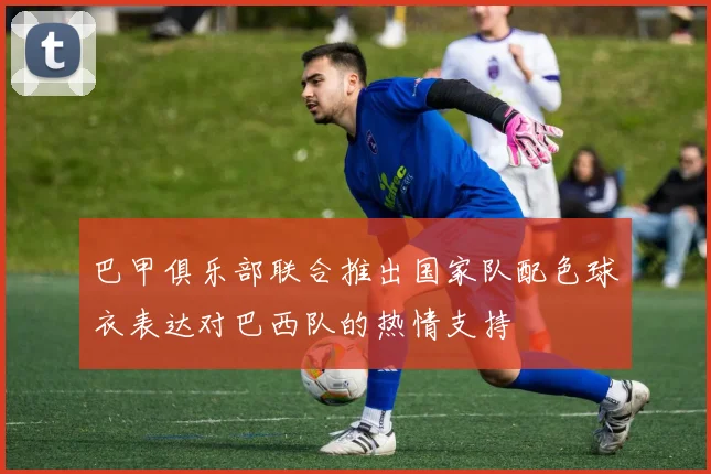 巴甲俱乐部联合推出国家队配色球衣表达对巴西队的热情支持