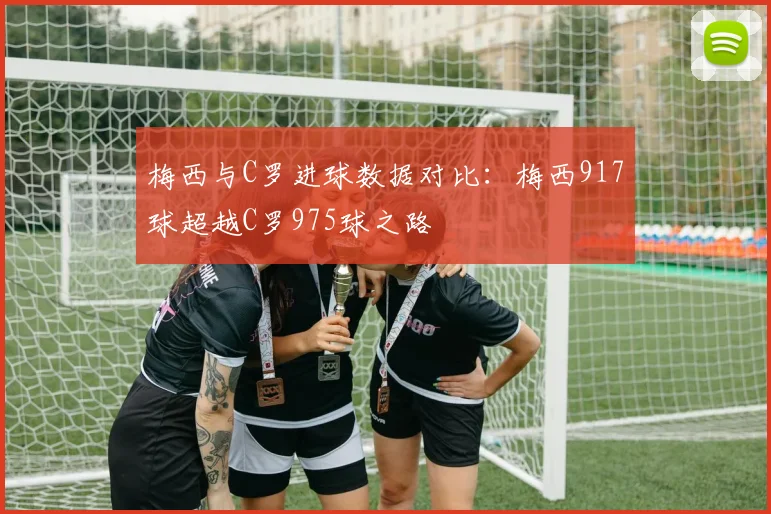 梅西与C罗进球数据对比：梅西917球超越C罗975球之路
