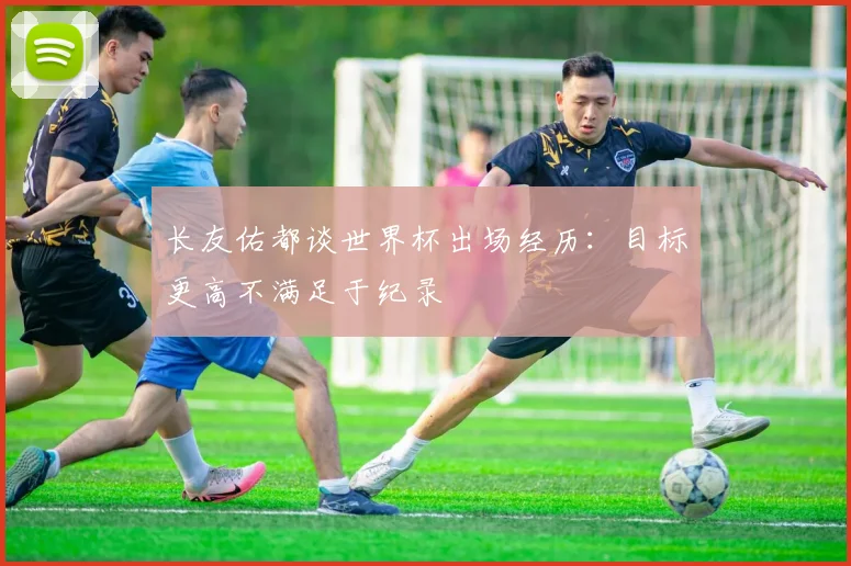 长友佑都谈世界杯出场经历：目标更高不满足于纪录