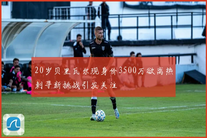 20岁贝里瓦尔现身价3500万欲离热刺寻新挑战引发关注