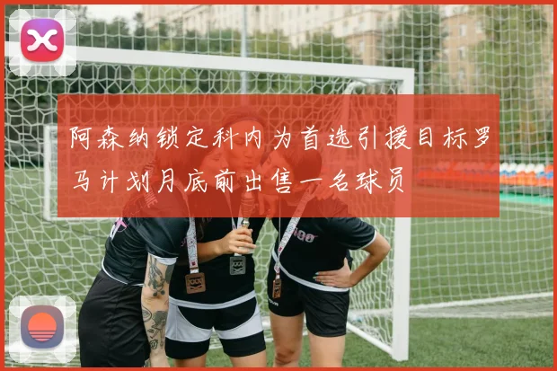 阿森纳锁定科内为首选引援目标罗马计划月底前出售一名球员
