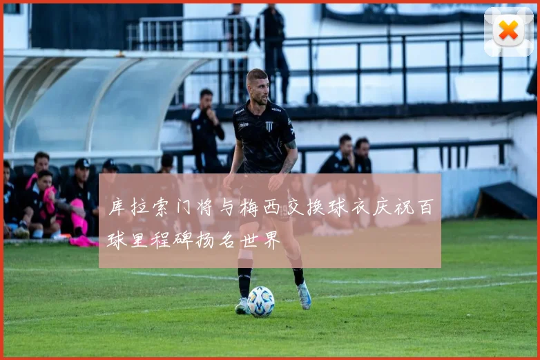 库拉索门将与梅西交换球衣庆祝百球里程碑扬名世界