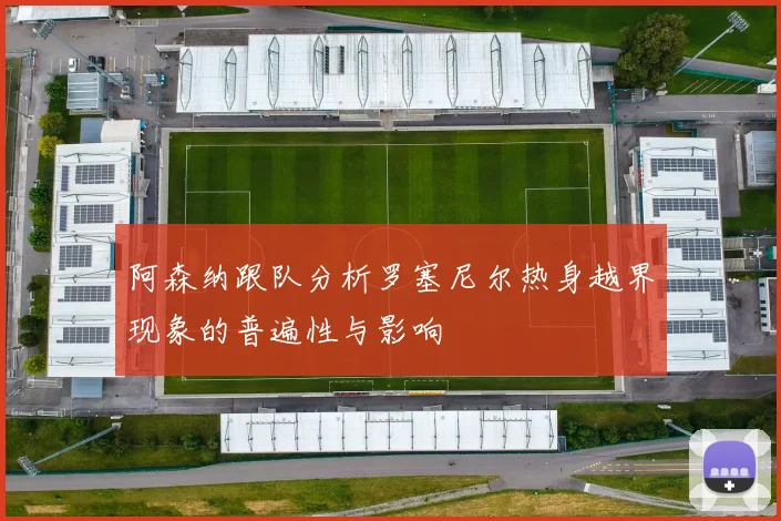 阿森纳跟队分析罗塞尼尔热身越界现象的普遍性与影响