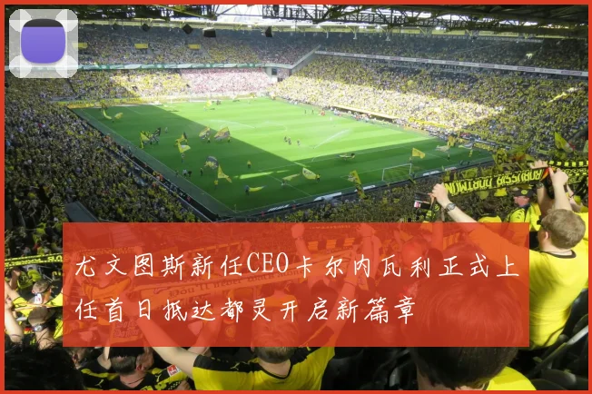 尤文图斯新任CEO卡尔内瓦利正式上任首日抵达都灵开启新篇章