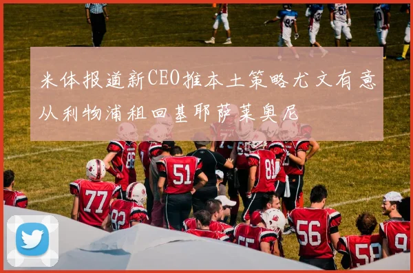 米体报道新CEO推本土策略尤文有意从利物浦租回基耶萨莱奥尼