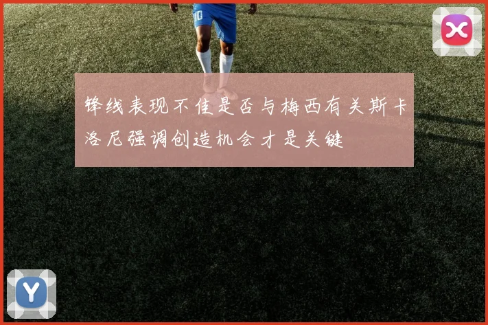 锋线表现不佳是否与梅西有关斯卡洛尼强调创造机会才是关键