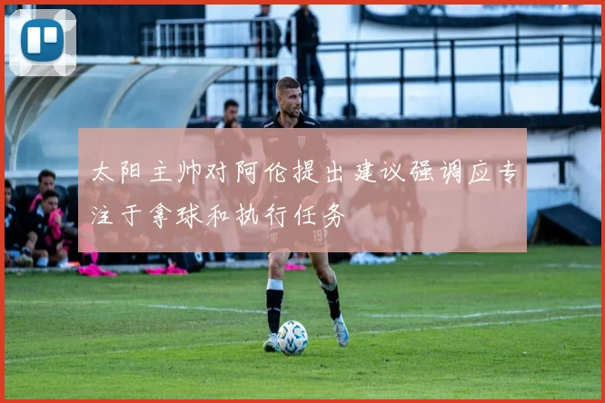 太阳主帅对阿伦提出建议强调应专注于拿球和执行任务